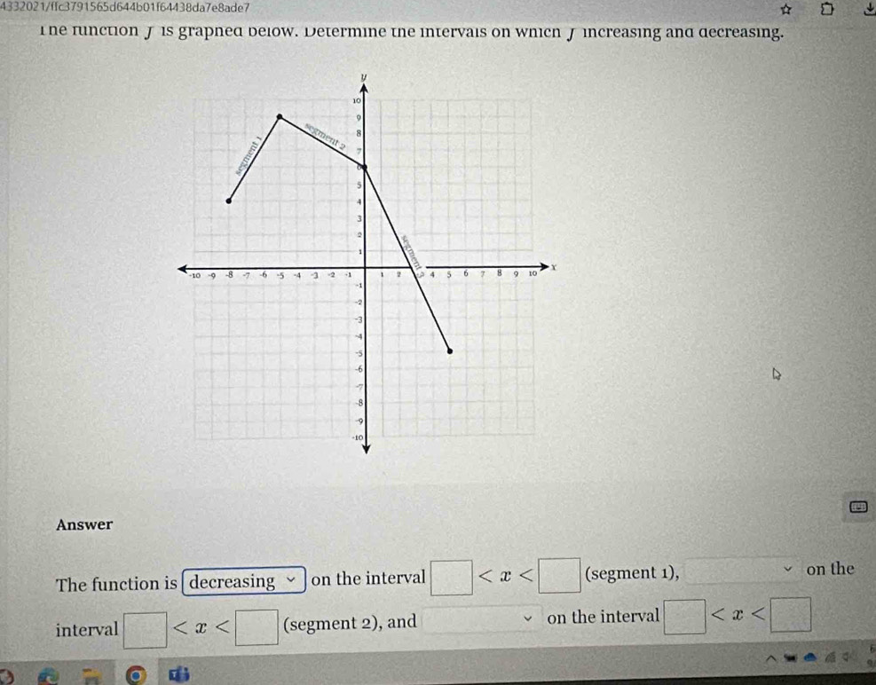 4332021/ffc3791565d644b01f64438da7e8ade7 
he function J is grapned below. Determine the intervais on which J increasing and decreasing. 
Answer 
The function is[ decreasing on the interval □ (segment 1), on the 
interval □ (segment 2), and on the interval □