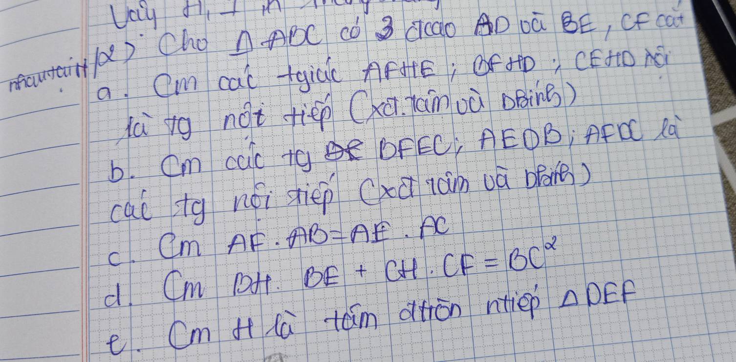 mautair/d) Cho
△ ABC có 3 ccdo AD Dà BE, CF can 
a. Cm cal +gic AFHE; oF +D. CEHtO AB
là ig not fiēp (xū jànuà oBing) 
6. Cm cac tq DFEC AEOB; AFC Rà 
cal tg nói stiep (xūiàn uà opone) 
c. CMAF· AB=AE· AC
d Cm pHf. BE+CH· CF=BC^2
e. Cm i la tām dton ntiep △ DEF