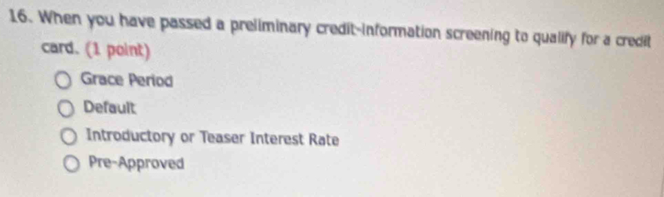 When you have passed a preliminary credit-information screening to qualify for a credit
card. (1 point)
Grace Period
Default
Introductory or Teaser Interest Rate
Pre-Approved