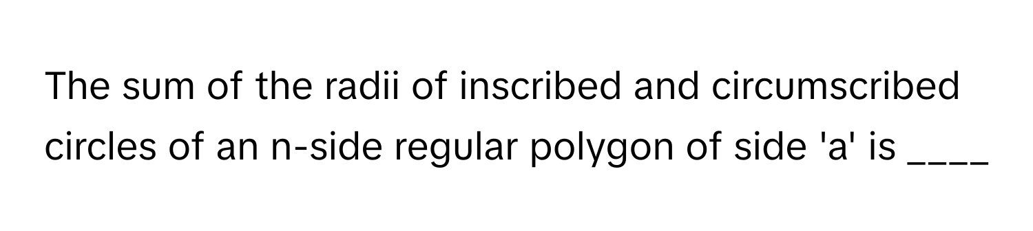 The sum of the radii of inscribed and circumscribed circles of an n-side regular polygon of side 'a' is ____