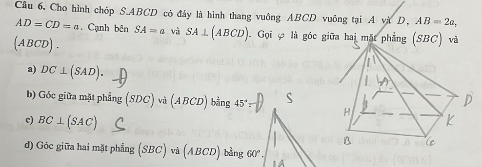 Cho hình chóp S. ABCD có đáy là hình thang vuông ABCD vuông tại A và D, ^ AB=2a,
AD=CD=a. Cạnh bên SA=a và SA⊥ (ABCD). Gọi φ là góc giữa hai mặt phẳng (SBC) và
(ABCD). 
a) DC⊥ (SAD). 
b) Góc giữa mặt phẳng (SDC)va(ABCD) bing 45°
c) BC⊥ (SAC)
d) Góc giữa hai mặt phẳng (. (SBC)va(ABCD)bing60^o.