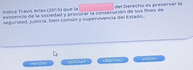 Indica Travis Arias (2015) que la sqrt(1) x=□° del Derecho es preservar la
existencia de la sociedad y procurar la consecución de sus fines de
seguridad, justicia, bien común y supervivencia del Estado..
misión utilidad objetivo visión