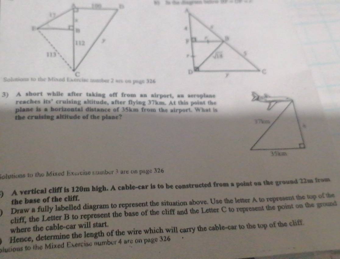 by ls the disgrom bettro BP=UF=n

3) A short while after taking off from an airport, au aeroplane
reaches its’ cruising altitude, after flying 37km. At this point the
plane is a horizontal distance of 35km from the airport. What is
the cruising altitude of the plane?
Solutions to the Mixed Exercise number 3 are on page 326
() A vertical cliff is 120m high. A cable-car is to be constructed from a point on the ground 22m from
the base of the cliff.
Draw a fully labelled diagram to represent the situation above. Use the letter A to represent the top of the
cliff, the Letter B to represent the base of the cliff and the Letter C to represent the point on the ground
where the cable-car will start.
Hence, determine the length of the wire which will carry the cable-car to the top of the cliff.
plutions to the Mixed Exercise number 4 are on page 326