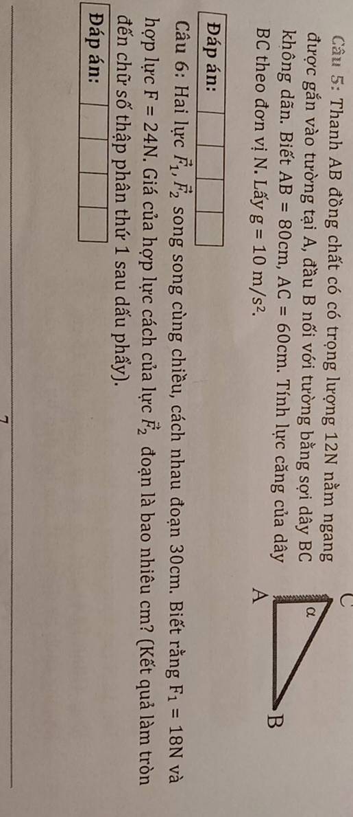 Thanh AB đồng chất có có trọng lượng 12N nằm ngang 
được gắn vào tường tại A, đầu B nối với tường bằng sợi dây BC 
không dãn. Biết AB=80cm, AC=60cm. Tính lực căng của dây 
BC theo đơn vị N. Lấy g=10m/s^2. 
* Câu 6: Hai lực vector F_1, vector F_2 song song cùng chiều, cách nhau đoạn 30cm. Biết rằng F_1=18N và 
hợp lực F=24N. Giá của hợp lực cách của lực vector F_2 đoạn là bao nhiêu cm? (Kết quả làm tròn 
đến chữ số thập phân thứ 1 sau dấu phẩy). 
Đáp án: