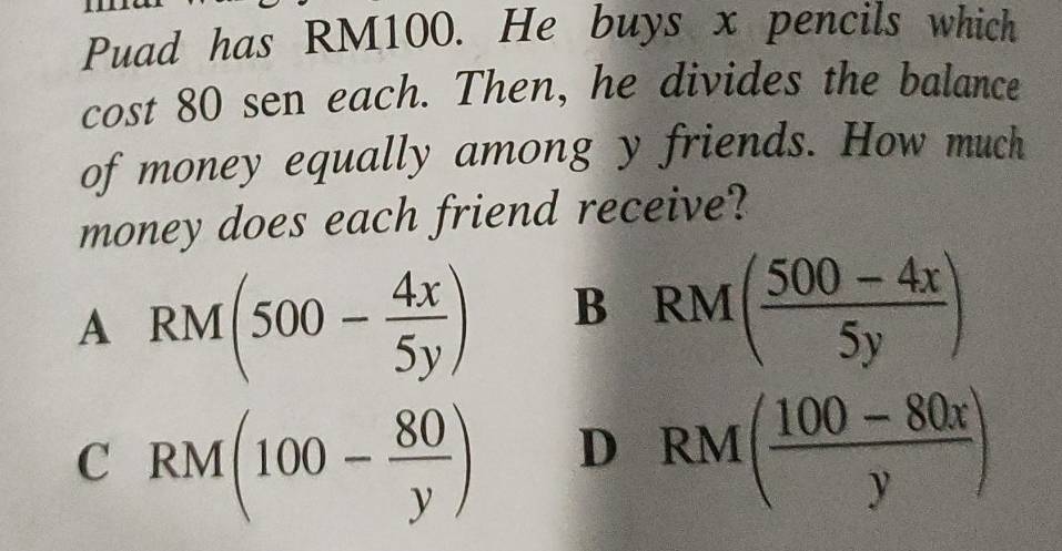 Puad has RM100. He buys x pencils which
cost 80 sen each. Then, he divides the balance
of money equally among y friends. How much
money does each friend receive?
A RM(500- 4x/5y ) B RM( (500-4x)/5y )
CRM(100- 80/y ) -
D RM( (100-80x)/y )