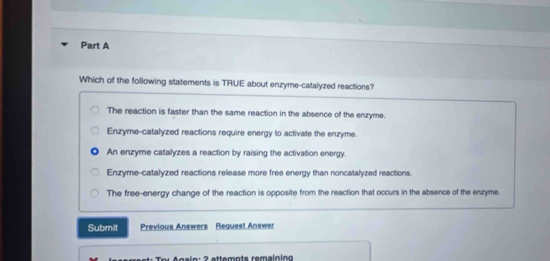 Which of the following statements is TRUE about enzyme-catalyzed reactions?
The reaction is faster than the same reaction in the absence of the enzyme.
Enzyme-catalyzed reactions require energy to activate the enzyme.
An enzyme catalyzes a reaction by raising the activation energy.
Enzyme-catalyzed reactions release more free energy than noncatalyzed reactions.
The free-energy change of the reaction is opposite from the reaction that occurs in the absence of the enzyme.
Submit Previous Answers Request Answer
A gain : 2 attemnts remaining