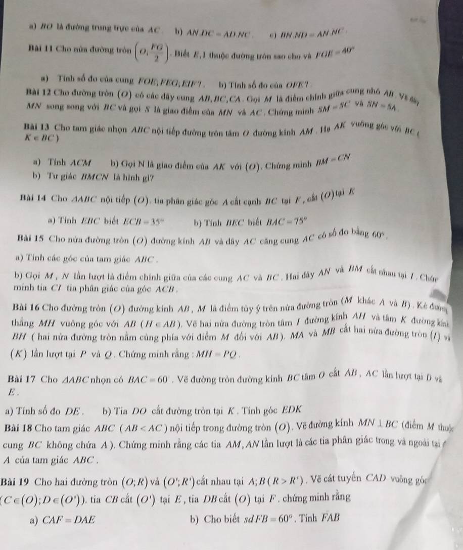 BO là đường trung trực của AC. b) ANDC=ADNC. 6) BN.ND=AN.NC
Bài 11 Cho nửa đường tròn (o, FG/2 ) Biết E, I thuộc đường tròn sao cho và FOE=40°
a) Tính số đo của cung FOE,FEG, EIF". b) Tính số đo của OFE'
Bài 12 Cho đường tròn (O) có các đây cung AB, BC,CA . Gọi M là điểm chính giữa cung nhỏ AB. Về đâ SN=SA
MN song song với #C và gọi S là giao điểm của MN và AC. Chứng minh SM=SC và
Bài 13 Cho tam giác nhọn ABC nội tiếp đường tròn tâm O đường kinh AM . Hạ AK vuống gòc với BC C
K∈ BC)
a) Tính ACM b) Gọi N là giao điểm của AK với (O). Chứng minh BM=CN
b) Tư giác BMCN là hình gi?
Bài 14 Cho △ ABC nội tiếp (O). tia phân giác góc A cất cạnh #C tại F , cất (O)tại Z
a) Tính EBC biết ECB=35° b) Tính BEC biết BAC=75°
Bài 15 Cho nửa đường tròn (O) đường kính AB và dây AC căng cung AC có số đo bằng 60°.
a) Tính các góc của tam giác ABC .
b) Gọi M , N lần lượt là điểm chính giữa của các cung AC và BC . Hai dây AN và BM cất nhau tại 7, Chứn
minh tia C7 tia phân giác của góc ACB .
Bài 16 Cho đường tròn (O) đường kính AB , M là điễm tùy ý trên nửa đường tròn (M khác A và B). Kẻ đườm
thẳng MH vuông góc với AB(H∈ AB) Vẽ hai nửa đường tròn tâm / đường kính AH và tâm K đường kia
BH ( hai nửa đường tròn nằm cùng phía với điểm M đổi với AB ). MA và MB cất hai nửa đường tròn (1) và
(K) lần lượt tại P và Q. Chứng minh rằng : MH=PQ.
Bài 17 Cho △ ABC nhọn có BAC=60°. Vẽ đường tròn đường kính BC tâm O cất AB , AC lần lượt tại D và
E .
a) Tính số đo DE . b) Tia DO cất đường tròn tại K . Tính góc EDK
Bài 18 Cho tam giác AB C (AB nội tiếp trong đường tròn (O). Vẽ đường kính MN⊥ BC (điễm M thuộc
cung BC không chứa A ). Chứng minh rằng các tia AM, AN lần lượt là các tia phân giác trong và ngoài tại đ
A của tam giác ABC .
Bài 19 Cho hai đường tròn (O;R) và (O';R') cắt nhau tại A; B(R>R'). Vẽ cát tuyến CAD vuông góc
(C∈ (O);D∈ (O')))). tia CB cắt (O') tại E , tia DB cắt (O) tại F . chứng minh rằng
a) CAF=DAE b) Cho biết sd FB=60°. Tính FAB