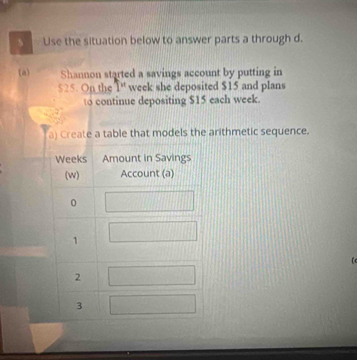 Use the situation below to answer parts a through d. 
(a) Shannon started a savings account by putting in
$25. On the T week she deposited $15 and plans 
to continue depositing $15 each week. 
a) Create a table that models the arithmetic sequence. 
(