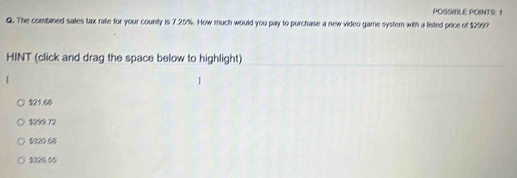 POSSIBLE POINTS: 1
Q. The combined sales tax rate for your county is 7.25%. How much would you pay to purchase a new video game systern with a listed price of $299?
HINT (click and drag the space below to highlight)
$21.88
$299.72
$020 86
$020 56
