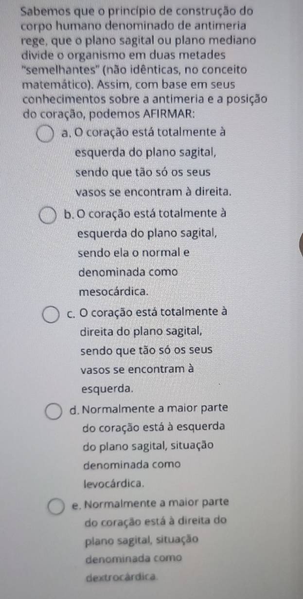 Sabemos que o princípio de construção do
corpo humano denominado de antimeria
rege, que o plano sagital ou plano mediano
divide o organismo em duas metades
''semelhantes'' (não idênticas, no conceito
matemático). Assim, com base em seus
conhecimentos sobre a antimeria e a posição
do coração, podemos AFIRMAR:
a. O coração está totalmente à
esquerda do plano sagital,
sendo que tão só os seus
vasos se encontram à direita.
b. O coração está totalmente à
esquerda do plano sagital,
sendo ela o normal e
denominada como
mesocárdica.
c. O coração está totalmente à
direita do plano sagital,
sendo que tão só os seus
vasos se encontram à
esquerda.
d. Normalmente a maior parte
do coração está à esquerda
do plano sagital, situação
denominada como
levocárdica.
e. Normalmente a maior parte
do coração está à direita do
plano sagital, situação
denominada como
dextrocárdica.