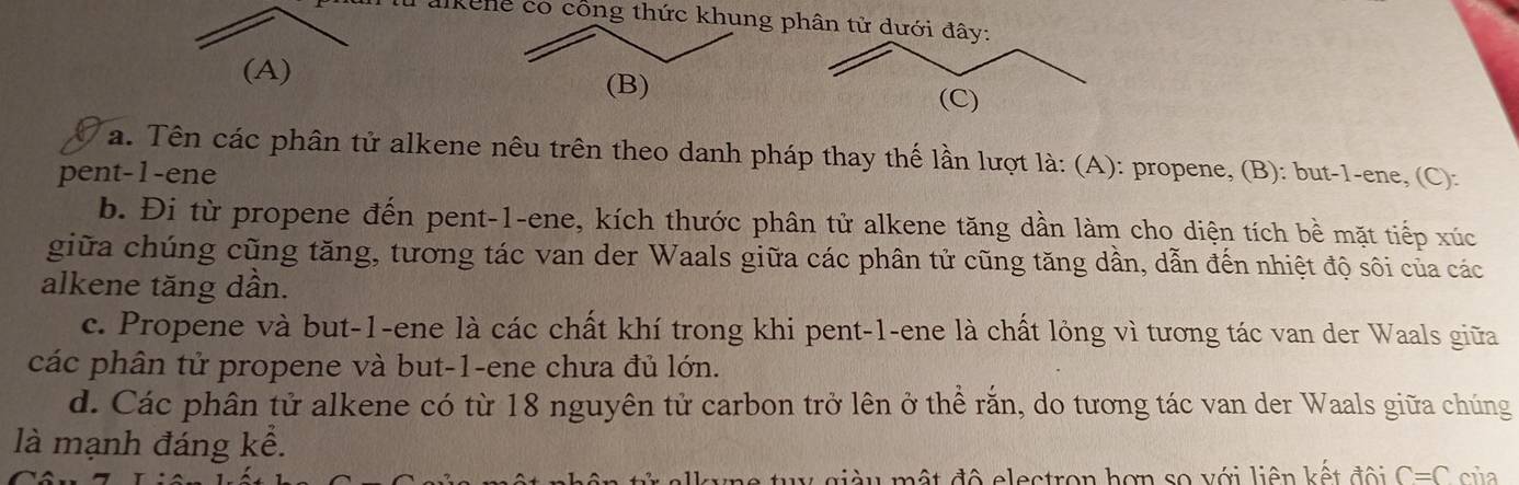 alkene có công thức khung phân tử dưới 
(A)
(B)
a. Tên các phân tử alkene nêu trên theo danh pháp thay thế lần lượt là: (A): propene, (B): but -1 -ene, (C):
pent-1-ene
b. Đi từ propene đến pent-1-ene, kích thước phân tử alkene tăng dần làm cho diện tích bề mặt tiếp xúc
giữa chúng cũng tăng, tương tác van der Waals giữa các phân tử cũng tăng dần, dẫn đến nhiệt độ sôi của các
alkene tăng dần.
c. Propene và but -1 -ene là các chất khí trong khi pent- 1 -ene là chất lỏng vì tương tác van der Waals giữa
các phân tử propene và but -1 -ene chưa đủ lớn.
d. Các phân tử alkene có từ 18 nguyên tử carbon trở lên ở thể rắn, do tương tác van der Waals giữa chúng
là mạnh đáng kể.
* già u mật độ electron hơn so với liên kết đội C=C của