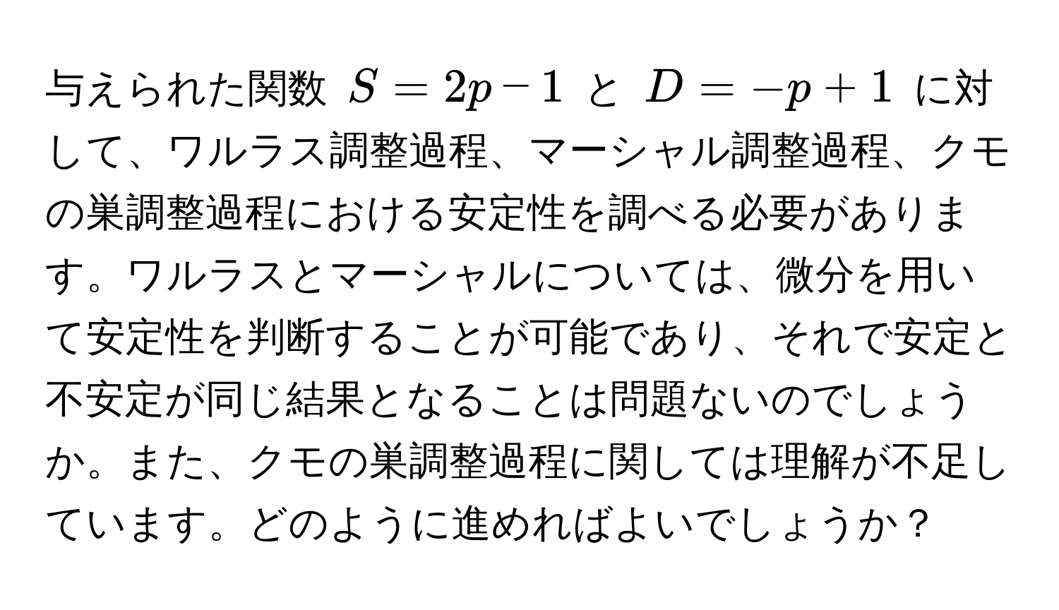 与えられた関数 $S=2p-1$ と $D=-p+1$ に対して、ワルラス調整過程、マーシャル調整過程、クモの巣調整過程における安定性を調べる必要があります。ワルラスとマーシャルについては、微分を用いて安定性を判断することが可能であり、それで安定と不安定が同じ結果となることは問題ないのでしょうか。また、クモの巣調整過程に関しては理解が不足しています。どのように進めればよいでしょうか？