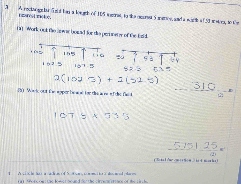 A rectangular field has a length of 105 metres, to the nearest 5 metres, and a width of 53 metres, to the 
nearcst metre. 
(a) Work out the lower bound for the perimeter of the field. 
. m
(b) Work out the upper bound for the area of the field. 
(2)
m^2
(2) 
(Total for question 3 is 4 marks) 
4 A circle has a radius of 5.36cm, correct to 2 decimal places. 
(a) Work out the lower bound for the circumference of the circle.