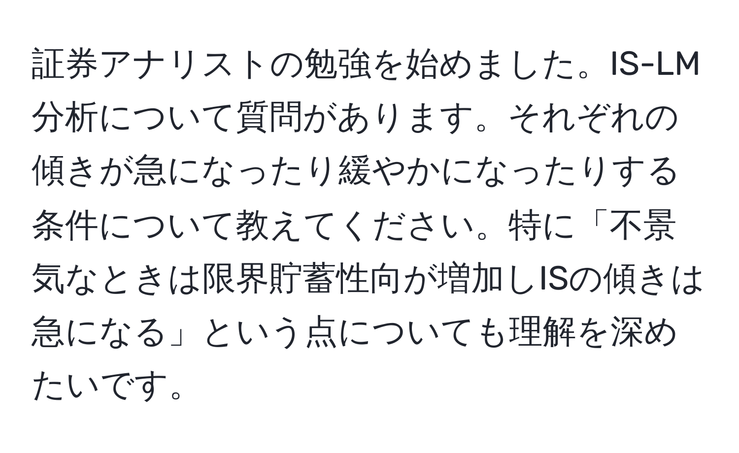 証券アナリストの勉強を始めました。IS-LM分析について質問があります。それぞれの傾きが急になったり緩やかになったりする条件について教えてください。特に「不景気なときは限界貯蓄性向が増加しISの傾きは急になる」という点についても理解を深めたいです。