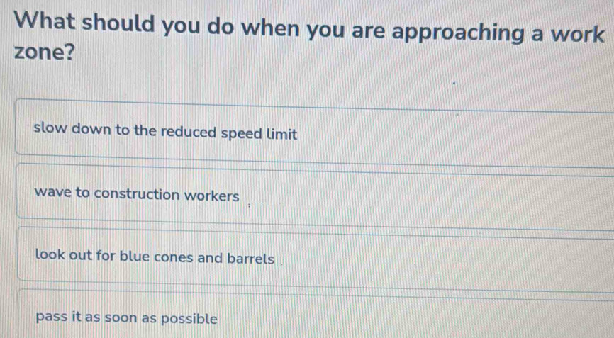 What should you do when you are approaching a work
zone?
slow down to the reduced speed limit
wave to construction workers
look out for blue cones and barrels .
pass it as soon as possible