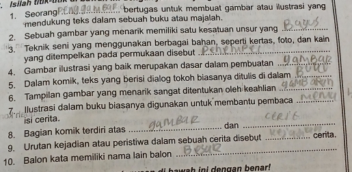 Seorang _. bertugas untuk membuat gambar atau ilustrasi yang 
mendukung teks dalam sebuah buku atau majalah. 
2. Sebuah gambar yang menarik memiliki satu kesatuan unsur yang_ 
3. Teknik seni yang menggunakan berbagai bahan, seperti kertas, foto, dan kain 
yang ditempelkan pada permukaan disebut 
4. Gambar ilustrasi yang baik merupakan dasar dalam pembuatan_ 
5. Dalam komik, teks yang berisi dialog tokoh biasanya ditulis di dalam_ 
6. Tampilan gambar yang menarik sangat ditentukan oleh keahlian_ 
7 Ilustrasi dalam buku biasanya digunakan untuk membantu pembaca_ 
_ 
isi cerita. 
8. Bagian komik terdiri atas _dan 
_ 
9. Urutan kejadian atau peristiwa dalam sebuah cerita disebut _cerita. 
10. Balon kata memiliki nama lain balon 
Hi h w a h ini dengan benar!