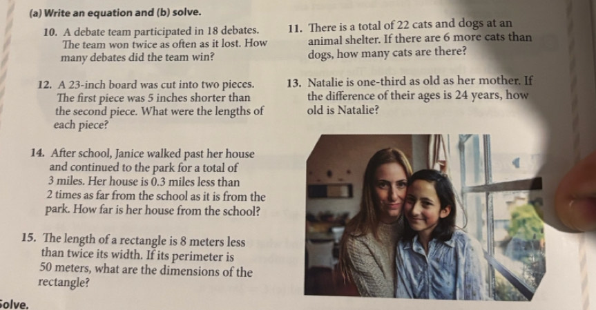 Write an equation and (b) solve. 
10. A debate team participated in 18 debates. 11. There is a total of 22 cats and dogs at an 
The team won twice as often as it lost. How animal shelter. If there are 6 more cats than 
many debates did the team win? dogs, how many cats are there? 
12. A 23-inch board was cut into two pieces. 13. Natalie is one-third as old as her mother. If 
The first piece was 5 inches shorter than the difference of their ages is 24 years, how 
the second piece. What were the lengths of old is Natalie? 
each piece? 
14. After school, Janice walked past her house 
and continued to the park for a total of
3 miles. Her house is 0.3 miles less than
2 times as far from the school as it is from the 
park. How far is her house from the school? 
15. The length of a rectangle is 8 meters less 
than twice its width. If its perimeter is
50 meters, what are the dimensions of the 
rectangle? 
olve.