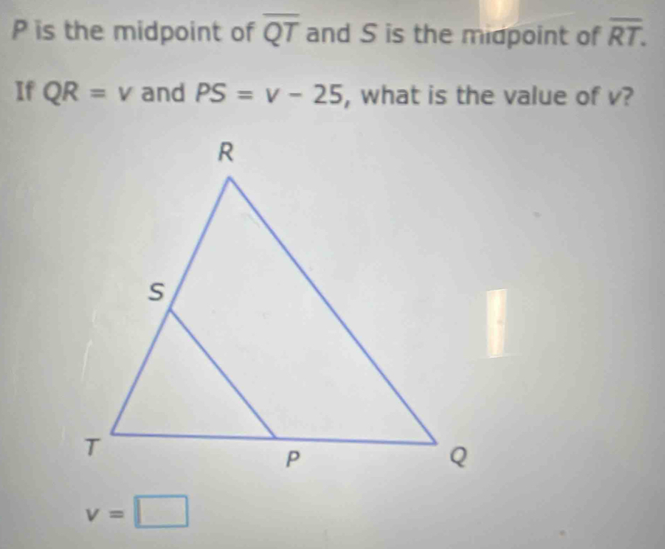 P is the midpoint of overline QT and S is the midpoint of overline RT. 
If QR=v and PS=v-25 , what is the value of v?
v=□