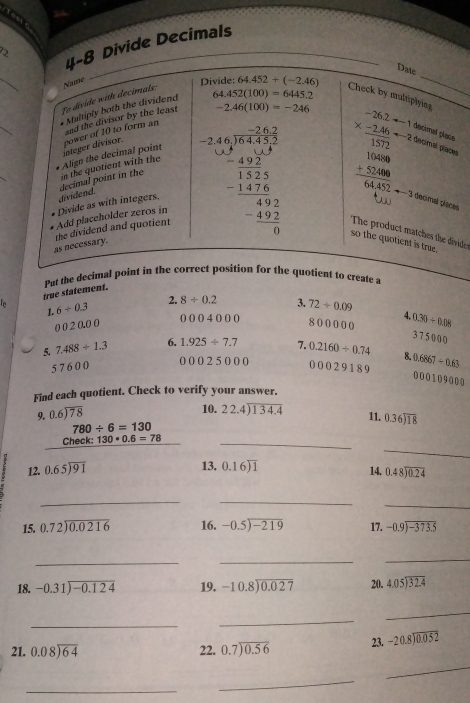 4-8 Divide Decimals
2
_
Datc
Name
Divide:
fo divide with decimals:
_
* Maltiply both the dividend 64.452(100)=6445.2 64.452/ (-2.46)
_
Check by multiplying
and the divisor by the least -2.46(100)=-246
integer divisor. power of 10 to form an
decimal place
_
decimal point in the in the quotient with the Align the decimal point
 decimal places
decimal places
Add placeholder zeros in Divide as with integers. dividend. beginarrayr -2.46,overline 78,20endarray  -24,30 hline 4 (4* 51)/3* 5  hline 15 -14* 6 hline 492 hline 0endarray so the quotient is true.
as necessary. the dividend and quotient The product matches the divide
Put the decimal point in the correct position for the quotient to create a
In true statement.
1. 6/ 0.3 2. 8/ 0.2 3. 72/ 0.09 4 0.30/ 0.08
() () ( )4000
0 0 2 0.0 0 8 0 0 0 0 (
2 l_1
5. 7.488/ 1.3 6. 1.925/ 7.7 7. 0.2160/ 0.74 8. 0.6867-0.63 500 00
5 7 6 0 0
0 0 0 2 5 0 00 0 0 0 2 5 189
0 0 0 1 0 9000
Find each quotient. Check to verify your answer.
9. beginarrayr 0.6encloselongdiv 78endarray
10. beginarrayr 22.4encloselongdiv 134.4endarray 11. 0.36encloselongdiv 18
780/ 6=130
_
Ch eck: 130*0.6=78 _
13. 14. beginarrayr 0.48encloselongdiv 0.24endarray
12. beginarrayr 0.65encloselongdiv 91endarray 0.16encloselongdiv 1
__
_
15. beginarrayr 0.72encloselongdiv 0.0216endarray 16. -0.5encloselongdiv -219 17. beginarrayr -0.9encloselongdiv -373.5endarray
__
_
18. -0.31encloselongdiv -0.124 19. beginarrayr -10.8encloselongdiv 0.027endarray 20. beginarrayr 4.05encloselongdiv 32.4endarray
_
_
_
_
21. beginarrayr 0.08encloselongdiv 64endarray 22. beginarrayr 0.7encloselongdiv 0.56endarray 23. beginarrayr -20.8encloselongdiv 0.052endarray
_
_