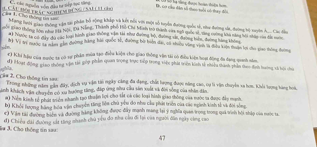 C. các nguờn vớn đầu tư tiếp tục tăng.
Số số hạ tâng được hoàn thiện hơn.
CLÂU HÔi TRÁC NGHIEM DÚNG / SAL ( 11 câu)
D. cơ cầu dân số theo tuổi có thay đổi.
Câu 1. Cho thông tin sau:
Mạng lưới giao thông vận tải phân bố rộng khắp và kết nối với một số tuyển đường quốc tế, như đường sắt, đường bộ xuyên Á.- Các đầ
gối giao thông lớn như Hà Nội, Đả Nẵng, Thành phố Hồ Chí Minh trở thành cửa ngõ quốc tế, tăng cường khá năng hội nhập của đắt nước
a) Nước ta có đây du các loại hình giao thông vận tài như đường bộ, đường sắt, đường biên, đường hàng không
b) Vị trí nước tạ nằm gân đường hàng hải quốc tế, đường bờ biển dài, có nhiều vũng vịnh là điều kiện thuận lợi cho giao thông đường
biễn.
c) Khí hậu của nước ta có sự phân mùa tạo điều kiện cho giao thông vận tài có điều kiện hoạt động đa dạng quanh năm.
d) Hoạt động giao thông vận tải góp phần quan trọng trực tiếp trong việc phát triển kinh tế nhiêu thành phân theo định hướng xã hội chu
aghĩa.
Câu 2. Cho thông tin sau:
Trong những năm gân đây, dịch vụ vận tải ngày càng đa dạng, chất lượng được năng cao, cự li vận chuyển xa hơn. Khổi lượng hàng hoá,
khành khách vận chuyên có xu hướng tăng, đáp ứng nhu cầu sản xuất và đời sống của nhân dân.
a) Nền kinh tế phát triển nhanh tạo thuận lợi cho tất cả các loại hình giao thông của nước ta được đẩy mạnh
b) Khối lượng hàng hóa vận chuyên tăng lên chủ yếu do nhu cầu phát triển của các ngành kinh tế và đời sòng
c) Vận tài đường biên và đường hàng không được đây mạnh mang lại ý nghĩa quan trọng trong quá trình hội nhập của nước ta
d) Chiều dài đường sắt tăng nhanh chủ yếu do nhu cầu đi lại của người dân ngày càng cao
ầu 3. Cho thông tin sau:
47