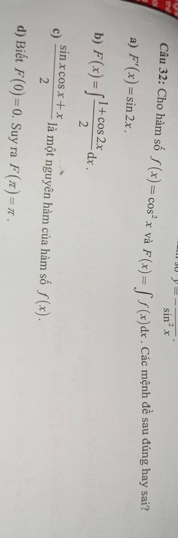 gn
beginarrayr y=-frac sin^2x.endarray
the Câu 32: Cho hàm số f(x)=cos^2x và F(x)=∈t f(x)dx. Các mệnh đề sau đúng hay sai?
a
a) F'(x)=sin 2x.
b) F(x)=∈t  (1+cos 2x)/2 dx.
c)  (sin xcos x+x)/2  là một nguyên hàm của hàm số f(x).
d) Biết F(0)=0. Suy ra F(π )=π.