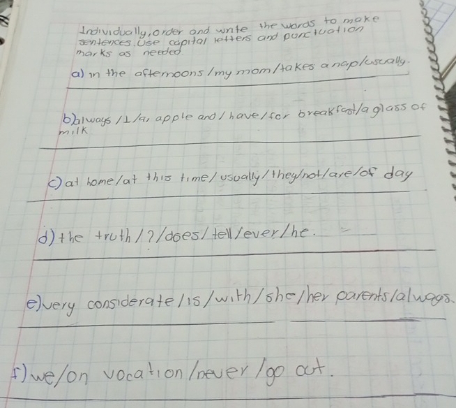 Individually, order and write the words to make 
seniences Use capital letters and ponctuation 
marks as needed 
_ 
a) in the afternoons /my mom/akes anaplusually 
bbalways /1/a, apple and / have/for breakfast/aglass of 
_milk 
_ 
() at home /at this time/ usually / they/(not/ are /of day 
_ 
() the truth/? /does/tellever/he. 
_ 
_ 
elvery consideratelis/ with / she/her parentslalways. 
_ 
() we/on vocation /never / go at. 
_