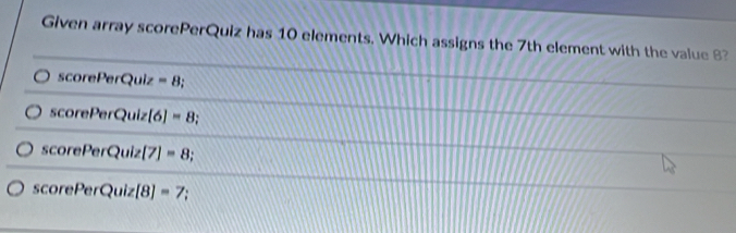 Given array scorePerQuiz has 10 elements. Which assigns the 7th element with the value 8? 
scorePerQuiz =8;
6 corel encQu [6]=8
scorePerQuiz 7 =8;
SC orePerQuiz[8]=7 :