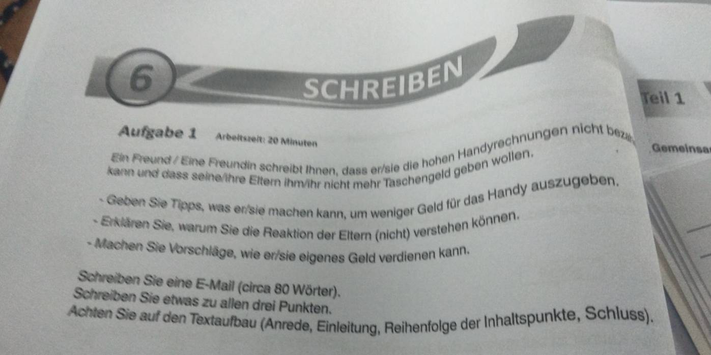 SCHREIBEN 
Teil 1 
Aufgabe 1 Arbeitszeit: 20 Minuten Gemeinsa 
Ein Freund / Eine Freundin schreibt Ihnen, dass er/sie die hohen Handyrechnungen nicht bez 
kann und dass seine/ihre Eltern ihm/ihr nicht mehr Taschengeld geben wollen. 
- Geben Sie Tipps, was er sie machen kann, um weniger Geld für das Handy auszugeben. 
- Erklären Sie, warum Sie die Reaktion der Eltern (nicht) verstehen können. 
- Machen Sie Vorschläge, wie er/sie eigenes Geld verdienen kann. 
Schreiben Sie eine E-Mail (circa 80 Wörter). 
Schreiben Sie etwas zu allen drei Punkten. 
Achten Sie auf den Textaufbau (Anrede, Einleitung, Reihenfolge der Inhaltspunkte, Schluss).