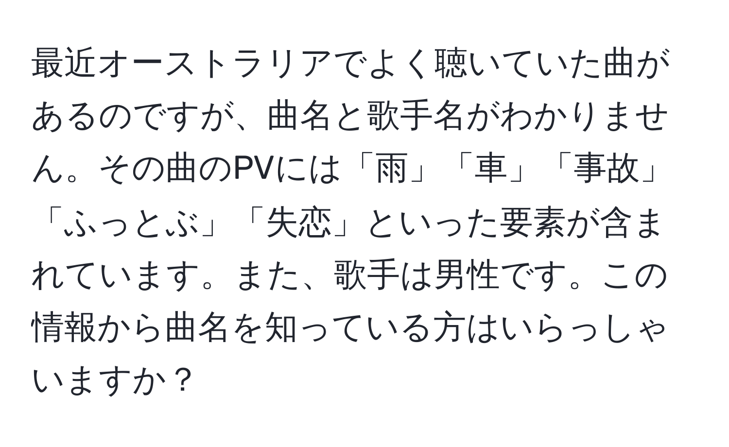 最近オーストラリアでよく聴いていた曲があるのですが、曲名と歌手名がわかりません。その曲のPVには「雨」「車」「事故」「ふっとぶ」「失恋」といった要素が含まれています。また、歌手は男性です。この情報から曲名を知っている方はいらっしゃいますか？