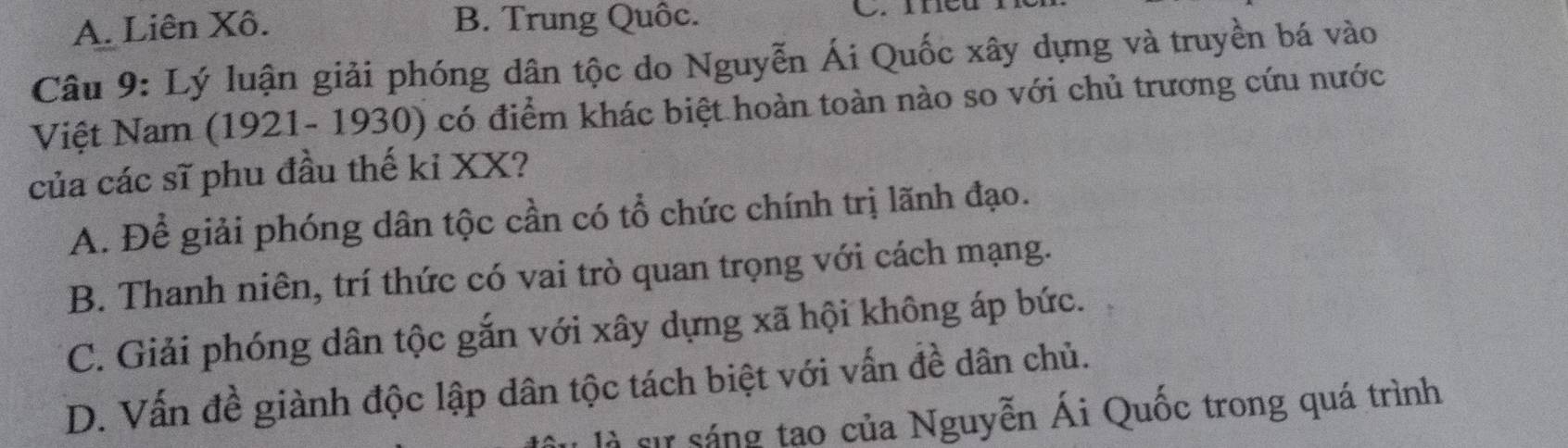 A. Liên Xô. B. Trung Quốc. C. meu
Câu 9: Lý luận giải phóng dân tộc do Nguyễn Ái Quốc xây dựng và truyền bá vào
Việt Nam (1921- 1930) có điểm khác biệt hoàn toàn nào so với chủ trương cứu nước
của các sĩ phu đầu thế kỉ XX?
A. Để giải phóng dân tộc cần có tổ chức chính trị lãnh đạo.
B. Thanh niên, trí thức có vai trò quan trọng với cách mạng.
C. Giải phóng dân tộc gắn với xây dựng xã hội không áp bức.
D. Vấn đề giành độc lập dân tộc tách biệt với vấn đề dân chủ.
là sự sáng tạo của Nguyễn Ái Quốc trong quá trình