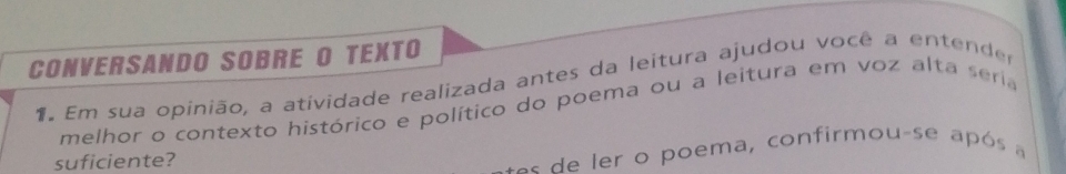 CONVERSANDO SOBRE O TEXTO 
1. Em sua opinião, a atividade realizada antes da leitura ajudou você a entender 
melhor o contexto histórico e político do poema ou a leitura em voz alta seria 
suficiente? 
o e er o poema, confirmou-se após a