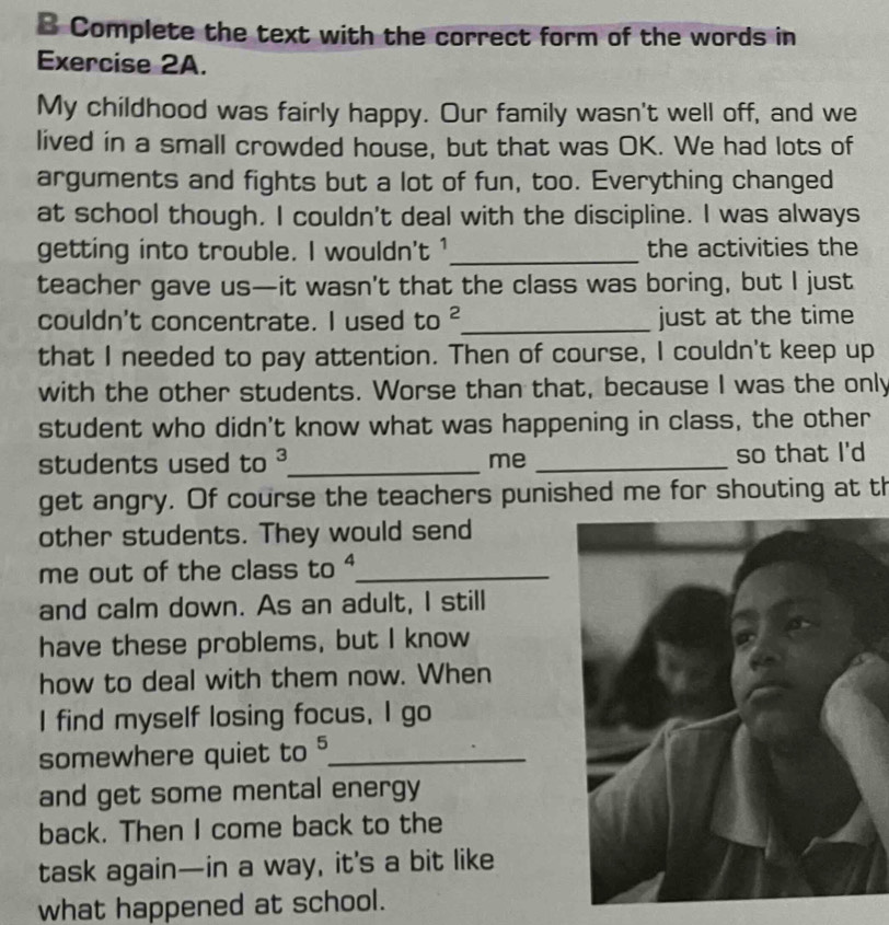 Complete the text with the correct form of the words in 
Exercise 2A. 
My childhood was fairly happy. Our family wasn't well off, and we 
lived in a small crowded house, but that was OK. We had lots of 
arguments and fights but a lot of fun, too. Everything changed 
at school though. I couldn't deal with the discipline. I was always 
getting into trouble. I wouldn't ¹_ the activities the 
teacher gave us—it wasn't that the class was boring, but I just 
couldn't concentrate. I used to^2 _ just at the time 
that I needed to pay attention. Then of course, I couldn't keep up 
with the other students. Worse than that, because I was the only 
student who didn't know what was happening in class, the other 
students used to^ _ me _so that I'd 
get angry. Of course the teachers punished me for shouting at th 
other students. They would send 
me out of the class to 4 _ 
and calm down. As an adult, I still 
have these problems, but I know 
how to deal with them now. When 
I find myself losing focus. I go 
somewhere quiet to^5 _ 
and get some mental energy 
back. Then I come back to the 
task again—in a way, it’s a bit like 
what happened at school.
