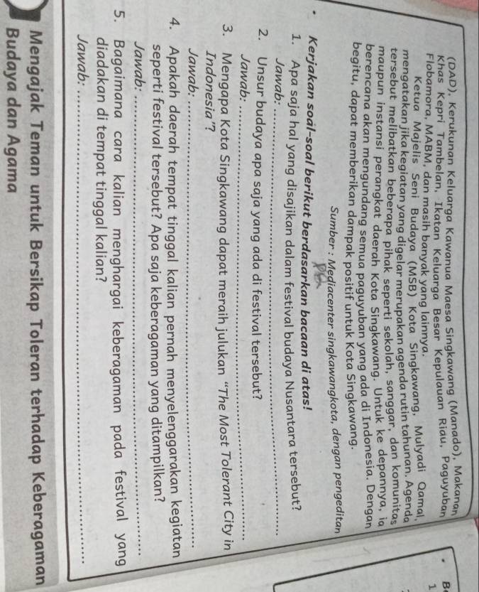 (DAD), Kerukunan Keluarga Kawanua Maesa Singkawang (Manado), Makanan 
Khas Kepri Tambelan, Ikatan Keluarga Besar Kepulauan Riau, Paguyuban B 
1 
Flobamora, MABM, dan masih banyak yang lainnya. 
Ketua Majelis Seni Budaya (MSB) Kota Singkawang, Mulyadi Qamal 
mengatakan jika kegiatan yang digelar merupakan agenda rutin tahunan. Agenda 
tersebut melibatkan beberapa pihak seperti sekolah, sanggar, dan komunitas 
maupun instansi perangkat daerah Kota Singkawang. Untuk ke depannya, ia 
berencana akan mengundang semua paguyuban yang ada di Indonesia. Dengan 
begitu, dapat memberikan dampak positif untuk Kota Singkawang. 
Sumber : Mediacenter singkawangkota, dengan pengeditan 
Kerjakan soal-soal berikut berdasarkan bacaan di atas! 
1. Apa saja hal yang disajikan dalam festival budaya Nusantara tersebut? 
Jawab:_ 
2. Unsur budaya apa saja yang ada di festival tersebut? 
Jawab:_ 
3. Mengapa Kota Singkawang dapat meraih julukan “The Most Tolerant City in 
Indonesia'? 
Jawab:_ 
4. Apakah daerah tempat tinggal kalian pernah menyelenggarakan kegiatan 
seperti festival tersebut? Apa saja keberagaman yang ditampilkan? 
Jawab:_ 
5. Bagaimana cara kalian menghargai keberagaman pada festival yang 
diadakan di tempat tinggal kalian? 
Jawab:_ 
Mengajak Teman untuk Bersikap Toleran terhadap Keberagaman 
Budaya dan Agama