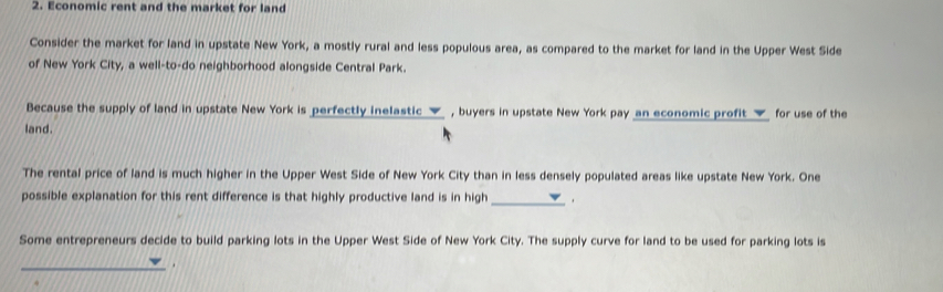 Economic rent and the market for land 
Consider the market for land in upstate New York, a mostly rural and less populous area, as compared to the market for land in the Upper West Side 
of New York City, a well-to-do neighborhood alongside Central Park. 
Because the supply of land in upstate New York is perfectly inelastic _▼ , buyers in upstate New York pay an economic profit _▼ for use of the 
land. 
The rental price of land is much higher in the Upper West Side of New York City than in less densely populated areas like upstate New York. One 
possible explanation for this rent difference is that highly productive land is in high_ 、 
Some entrepreneurs decide to build parking lots in the Upper West Side of New York City. The supply curve for land to be used for parking lots is 
_ 
.