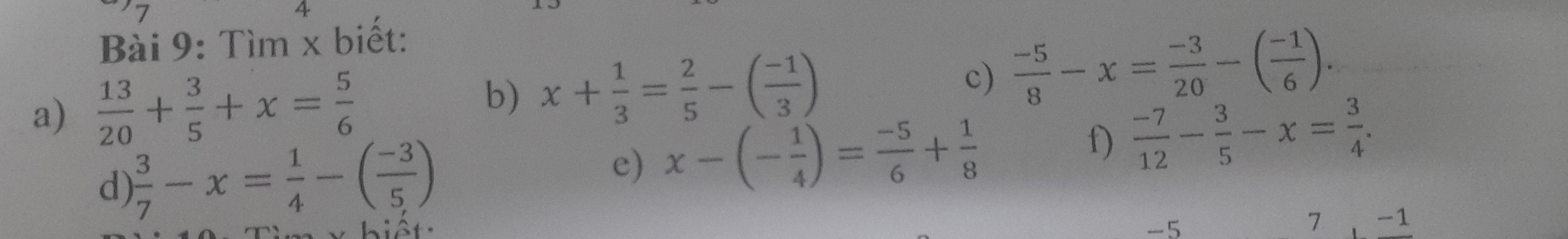 7 
4 
Bài 9: Tìm x biết: 
c) 
a)  13/20 + 3/5 +x= 5/6  b) x+ 1/3 = 2/5 -( (-1)/3 )  (-5)/8 -x= (-3)/20 -( (-1)/6 ). 
d)  3/7 -x= 1/4 -( (-3)/5 )
e) x-(- 1/4 )= (-5)/6 + 1/8  f)  (-7)/12 - 3/5 -x= 3/4 . 
v hiết: -5
7 -1