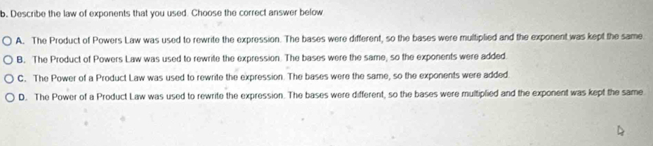 Describe the law of exponents that you used. Choose the correct answer below
A. The Product of Powers Law was used to rewrite the expression. The bases were different, so the bases were multiplied and the exponent was kept the same
B. The Product of Powers Law was used to rewrite the expression. The bases were the same, so the exponents were added.
C. The Power of a Product Law was used to rewrite the expression. The bases were the same, so the exponents were added.
D. The Power of a Product Law was used to rewrite the expression. The bases were different, so the bases were multiplied and the exponent was kept the same.