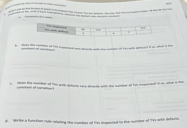 353 
Wic k Exlarod rate of Chawgn in other ausion 
Ruff's job at the Screen-P plant is to inspect flat-screen TVs for defects. She has 253 TVs to inspect today. Of the 46 she has 
ispected so far, only 2 have had defects. Assume the defect rate remains constant 
a. Complete the table. 
b. Does the number of TVs inspected vary directly with the number of TVs with defects? If so, what is the 
constant of variation? 
c. Does the number of TVs with defects vary directly with the number of TVs inspected? If so, what is the 
constant of variation? 
d. Write a function rule relating the number of TVs inspected to the number of TVs with defects.