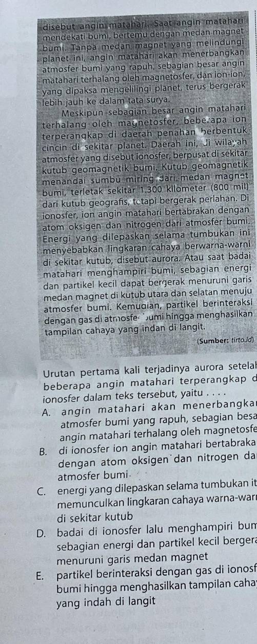 disebut angin matahari. Saat angin matahari
mendekati bumi, bertemu dengan medan magnet
bumi. Tanpa medan magnet yang melindungi
planet ini, angin matahari akan menerbangkan
atmosfer bumi yang rapuh, sebagian besar angin
matahari terhalang oleh magnetosfer, dạn ion-ion,
yang dipaksa mengelilingi planet, terus bergerak
lebih jauh ke dalam tata surya.
Meskipun sebagian besar angin matahari
terhalang oleh magnetosfer, bebe apa ion
terperanqkap di daerah penahan berbentuk
cincin di sekitar planet. Daerah ini, Ji wilayah
atmosfer yang disebut ionosfer, berpusat di sekitar
kutub geomagnetik bumi. Kutub geomagnetik
menandai sumbu miring dari medan magnet
bumi, terletak sekitär 1.300 kilometer (800 mil)
dari kutub geografs, tetapi bergerak perlahan. Di
ionosfer, ion angin matahari bertabrakan dengan
atom oksigen dan nitrogen dari atmosfer bumi.
Energi yang dilepaskan selama tumbukan ini
menyebabkan lingkaran cahaya berwarna-warni
di sekitar kutub, disebut aurora. Atau saat badai
matahari menghampiri bumi, sebagian energi
dan partikel kecil dapat bergerak menuruni garis
medan magnet di kutub utara dan selatan menuju
atmosfer bumi. Kemudian, partikel berinteraksi
dengan gas di atmosfe umi hingga menghasilkan
tampilan cahaya yang indan di langit.
(Sumber: tirto.id)
Urutan pertama kali terjadinya aurora setelal
beberapa angin matahari terperangkap d
ionosfer dalam teks tersebut, yaitu . . . .
A. angin matahari akan menerbangka
atmosfer bumi yang rapuh, sebagian besa
angin matahari terhalang oleh magnetosfe
B. di ionosfer ion angin matahari bertabraka
dengan atom oksigen dan nitrogen da
atmosfer bumi.
C. energi yang dilepaskan selama tumbukan it
memunculkan lingkaran cahaya warna-war
di sekitar kutub
D. badai di ionosfer lalu menghampiri bun
sebagian energi dan partikel kecil bergera
menuruni garis medan magnet
E. partikel berinteraksi dengan gas di ionosf
bumi hingga menghasilkan tampilan caha
yang indah di langit