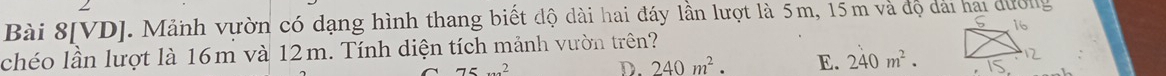 Bài 8[VD]. Mảnh vườn có dạng hình thang biết độ dài hai đáy lần lượt là 5m, 15m và độ dài hai dường
chéo lần lượt là 16m và 12m. Tính diện tích mảnh vườn trên?
75x^2
D. 240m^2. E. 240m^2.