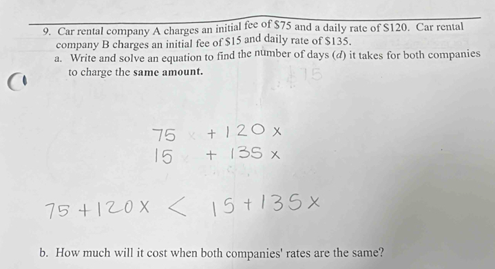 Car rental company A charges an initial fee of $75 and a daily rate of $120. Car rental 
company B charges an initial fee of $15 and daily rate of $135. 
a. Write and solve an equation to find the number of days (d) it takes for both companies 
to charge the same amount. 
b. How much will it cost when both companies' rates are the same?