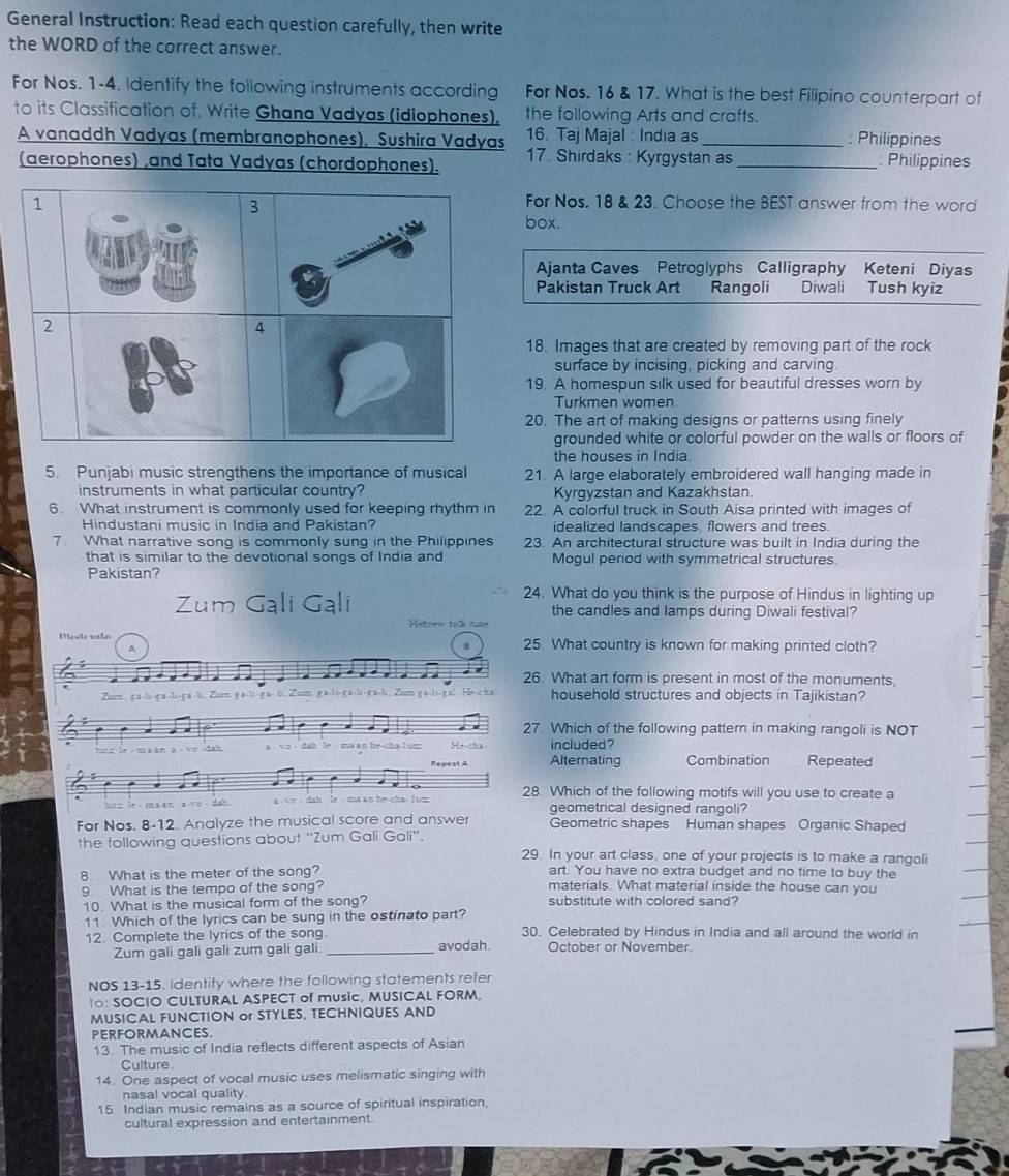 General Instruction: Read each question carefully, then write
the WORD of the correct answer.
For Nos. 1-4. Identify the following instruments according For Nos. 16 & 17. What is the best Filipino counterpart of
to its Classification of, Write Ghana Vadyas (idiophones). the following Arts and crafts.
A vanaddh Vadyas (membranophones), Sushira Vadyas 16. Taj Majal : India as _: Philippines
(aerophones) ,and Tata Vadyas (chordophones). 17. Shirdaks : Kyrgystan as _: Philippines
1 For Nos. 18 & 23. Choose the BEST answer from the word
3
box.
not
Ajanta Caves Petroglyphs Calligraphy Keteni Diyas
Pakistan Truck Art Rangoli Diwali Tush kyiz
2
4
18. Images that are created by removing part of the rock
surface by incising, picking and carving.
19. A homespun silk used for beautiful dresses worn by
Turkmen women
20. The art of making designs or patterns using finely
grounded white or colorful powder on the walls or floors of
the houses in India
5. Punjabi music strengthens the importance of musical 21. A large elaborately embroidered wall hanging made in
instruments in what particular country? Kyrgyzstan and Kazakhstan
6. What instrument is commonly used for keeping rhythm in 22. A colorful truck in South Aisa printed with images of
Hindustani music in India and Pakistan? idealized landscapes flowers and trees.
7. What narrative song is commonly sung in the Philippines 23. An architectural structure was built in India during the
that is similar to the devotional songs of India and Mogul period with symmetrical structures
Pakistan?
24. What do you think is the purpose of Hindus in lighting up
Zum Gali Gal the candles and lamps during Diwali festival?
Hetren tolk nume
Modrule 25. What country is known for making printed cloth?
a
26. What art form is present in most of the monuments.
li-g a-b. Zom g a-bi-g a- b. Zum, g a-li-g a-bi-g a-bi. Zum g a-li-g al He-c ha household structures and objects in Tajikistan?
27. Which of the following pattern in making rangoli is NOT
d     a - √ > - dah le - ma an he-cha-1u Hr cha Alternating included?
Repest A Combination Repeated
28. Which of the following motifs will you use to create a
ma sn a  e  d a h 
geometrical designed rangoli?
For Nos. 8-12. Analyze the musical score and answer Geometric shapes Human shapes Organic Shaped
the following questions about ''Zum Galí Gali''.
29. In your art class, one of your projects is to make a rangoli
8. What is the meter of the song? art. You have no extra budget and no time to buy the
9 What is the tempo of the song? materials. What material inside the house can you
10. What is the musical form of the song? substitute with colored sand?
11. Which of the lyrics can be sung in the ostinato part? 30. Celebrated by Hindus in India and all around the world in
12. Complete the lyrics of the song avodah. October or November.
Zum gali gali gali zum gali gali_
NOS 13-15. Identify where the following statements refer
t0: SOCIO CULTURAL ASPECT of music, MUSICAL FORM,
MUSICAL FUNCTION or STYLES, TECHNIQUES AND
PERFORMANCES.
13. The music of India reflects different aspects of Asian
Culture
14. One aspect of vocal music uses melismatic singing with
nasal vocal quality
15. Indian music remains as a source of spiritual inspiration,
cultural expression and entertainment.