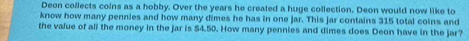 Deon collects coins as a hobby. Over the years he created a huge collection. Deon would now like to 
know how many pennies and how many dimes he has in one jar. This jar contains 315 total coins and 
the value of all the money in the jar is $4.50. How many pennies and dimes does Deon have in the jar?