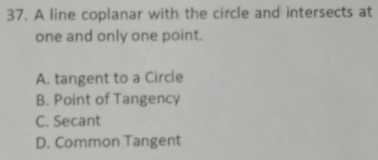 A line coplanar with the circle and intersects at
one and only one point.
A. tangent to a Circle
B. Point of Tangency
C. Secant
D. Common Tangent