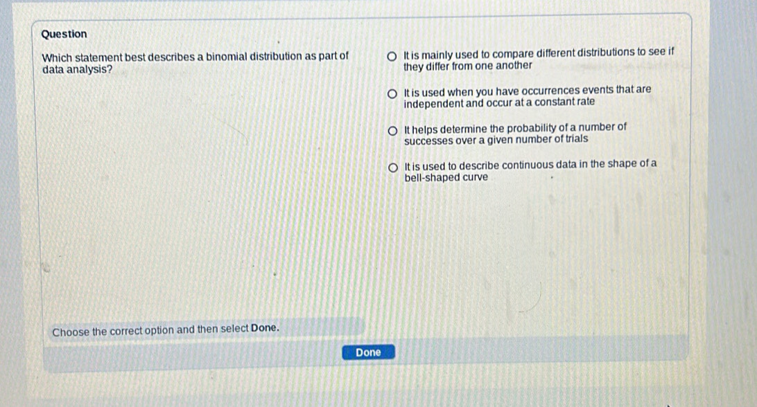 Question
Which statement best describes a binomial distribution as part of It is mainly used to compare different distributions to see if
data analysis? they differ from one another
It is used when you have occurrences events that are
independent and occur at a constant rate
It helps determine the probability of a number of
successes over a given number of trials
It is used to describe continuous data in the shape of a
bell-shaped curve
Choose the correct option and then select Done.
Done