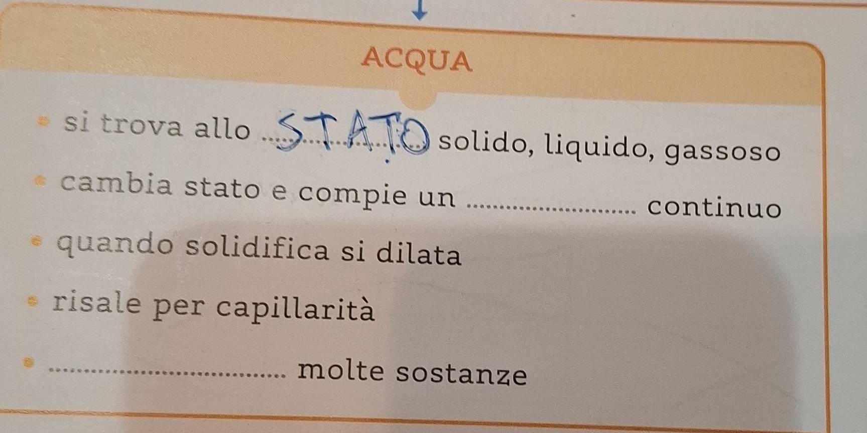 ACQUA 
si trova allo _solido, liquido, gassoso 
cambia stato e compie un_ 
continuo 
quando solidifica si dilata 
risale per capillarità 
_molte sostanze