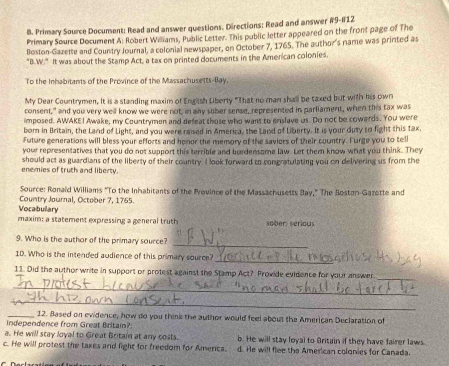 Primary Source Document: Read and answer questions. Directions: Read and answer #9-#12
Primary Source Document A: Robert Williams, Public Letter. This public letter appeared on the front page of The
Boston-Gazette and Country Journal, a colonial newspaper, on October 7, 1765. The author's name was printed as
“B.W.” It was about the Stamp Act, a tax on printed documents in the American colonies.
To the Inhabitants of the Province of the Massachusetts-Bay.
My Dear Countrymen, it is a standing maxim of English Liberty "That no man shall be taxed but with his own
consent," and you very well know we were not, in any sober sense, represented in parliament, when this tax was
imposed. AWAKE! Awake, my Countrymen and defeat those who want to enslave us. Do not be cowards. You were
born in Britain, the Land of Light, and you were raised in America, the Land of Liberty. It is your duty to fight this tax.
Future generations will bless your efforts and honor the memory of the saviors of their country. I urge you to tell
your representatives that you do not support this terrible and burdensome law. Let them know what you think. They
should act as guardians of the liberty of their country. I look forward to congratulating you on delivering us from the
enemies of truth and liberty.
Source: Ronald Williams “To the Inhabitants of the Province of the Massachusetts Bay,” The Boston-Gazette and
Country Journal, October 7, 1765.
Vocabulary
maxim: a statement expressing a general truth sober: serious
_
9. Who is the author of the primary source?
_
10. Who is the intended audience of this primary source?
_
11. Did the author write in support or protest against the Stamp Act? Provide evidence for your answer
_
_
_12. Based on evidence, how do you think the author would feel about the American Declaration of
Independence from Great Britain?
a. He will stay loyal to Great Britain at any costs. b. He will stay loyal to Britain if they have fairer laws.
c. He will protest the taxes and fight for freedom for America. d. He will flee the American colonies for Canada.