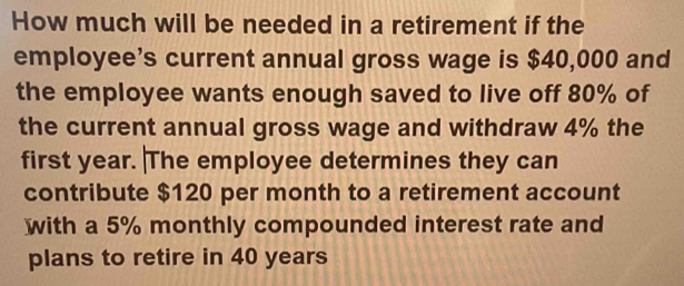 How much will be needed in a retirement if the 
employee’s current annual gross wage is $40,000 and 
the employee wants enough saved to live off 80% of 
the current annual gross wage and withdraw 4% the 
first year. The employee determines they can 
contribute $120 per month to a retirement account 
with a 5% monthly compounded interest rate and 
plans to retire in 40 years