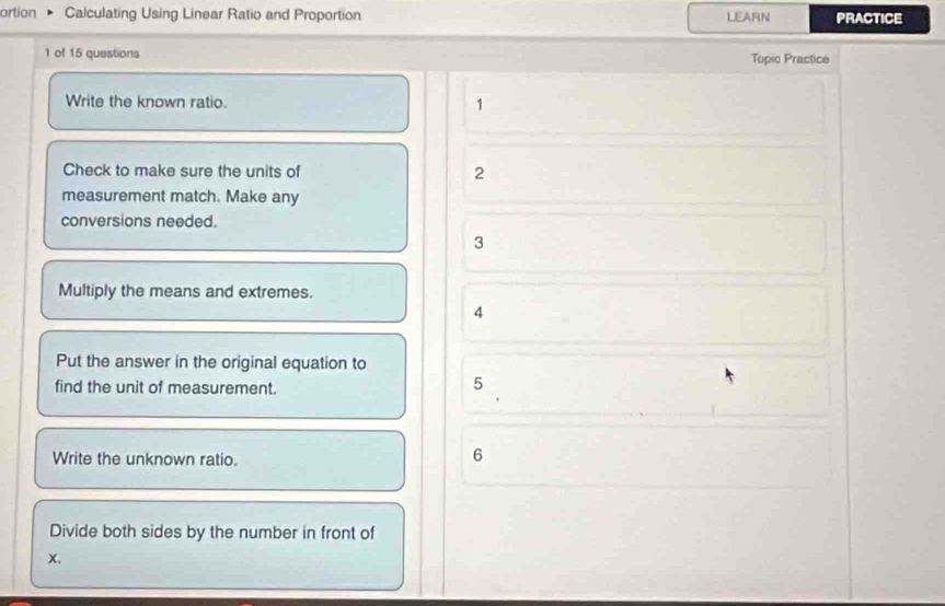 ortion Calculating Using Linear Ratio and Proportion LEARN PRACTICE 
1 of 15 questions Topio Practice 
Write the known ratio. 1 
Check to make sure the units of 2
measurement match. Make any 
conversions needed. 
3 
Multiply the means and extremes. 
4 
Put the answer in the original equation to 
find the unit of measurement. 
5 
Write the unknown ratio. 
6 
Divide both sides by the number in front of 
x.