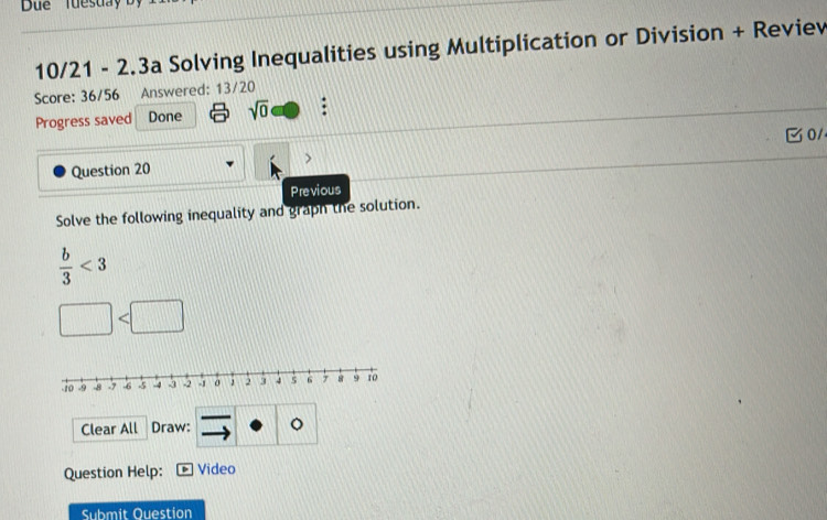 Due Tuesuay by 
10/21 - 2.3a Solving Inequalities using Multiplication or Division + Reviev 
Score: 36/56 Answered: 13/20 
Progress saved Done sqrt(0) : 
0/ 
Question 20 
Previous 
Solve the following inequality and graph the solution.
 b/3 <3</tex> 
Clear All Draw: 。 
Question Help: Video 
Submit Ouestion