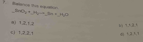 Balance this equation
_ SnO_2+_ H_2to _ Sn+_ H_2O __
a) 1, 2, 1, 2
b) 1, 1, 2, 1
c) 1, 2, 2, 1
d) 1, 2, 1, 1